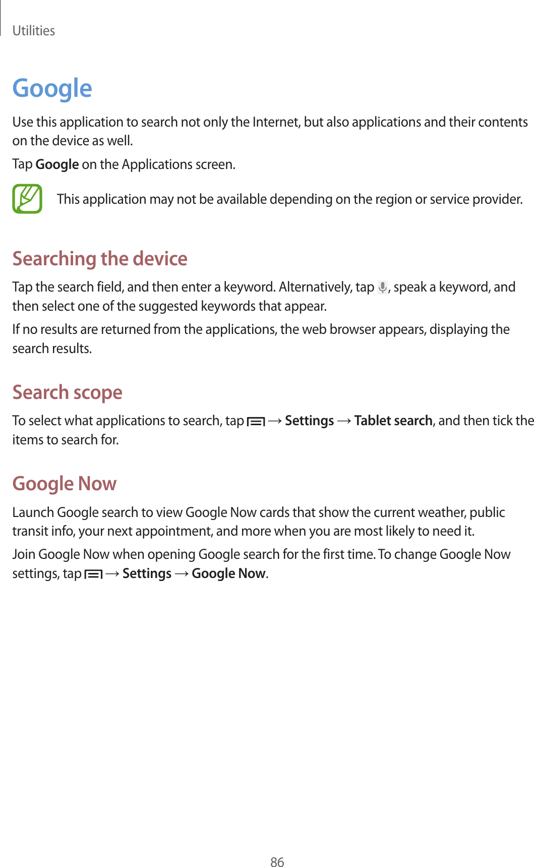 Utilities86GoogleUse this application to search not only the Internet, but also applications and their contents on the device as well.Tap Google on the Applications screen.This application may not be available depending on the region or service provider.Searching the deviceTap the search field, and then enter a keyword. Alternatively, tap  , speak a keyword, and then select one of the suggested keywords that appear.If no results are returned from the applications, the web browser appears, displaying the search results.Search scopeTo select what applications to search, tap   → Settings → Tablet search, and then tick the items to search for.Google NowLaunch Google search to view Google Now cards that show the current weather, public transit info, your next appointment, and more when you are most likely to need it.Join Google Now when opening Google search for the first time. To change Google Now settings, tap   → Settings → Google Now.