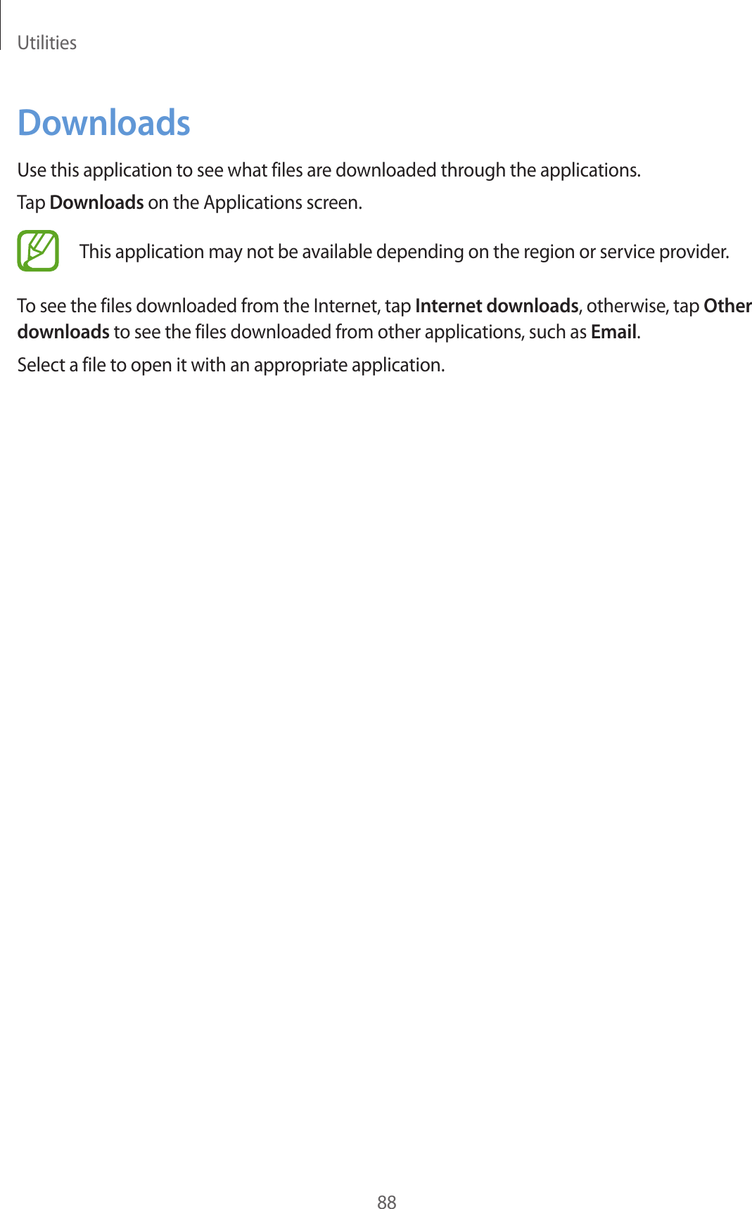 Utilities88DownloadsUse this application to see what files are downloaded through the applications.Tap Downloads on the Applications screen.This application may not be available depending on the region or service provider.To see the files downloaded from the Internet, tap Internet downloads, otherwise, tap Other downloads to see the files downloaded from other applications, such as Email.Select a file to open it with an appropriate application.