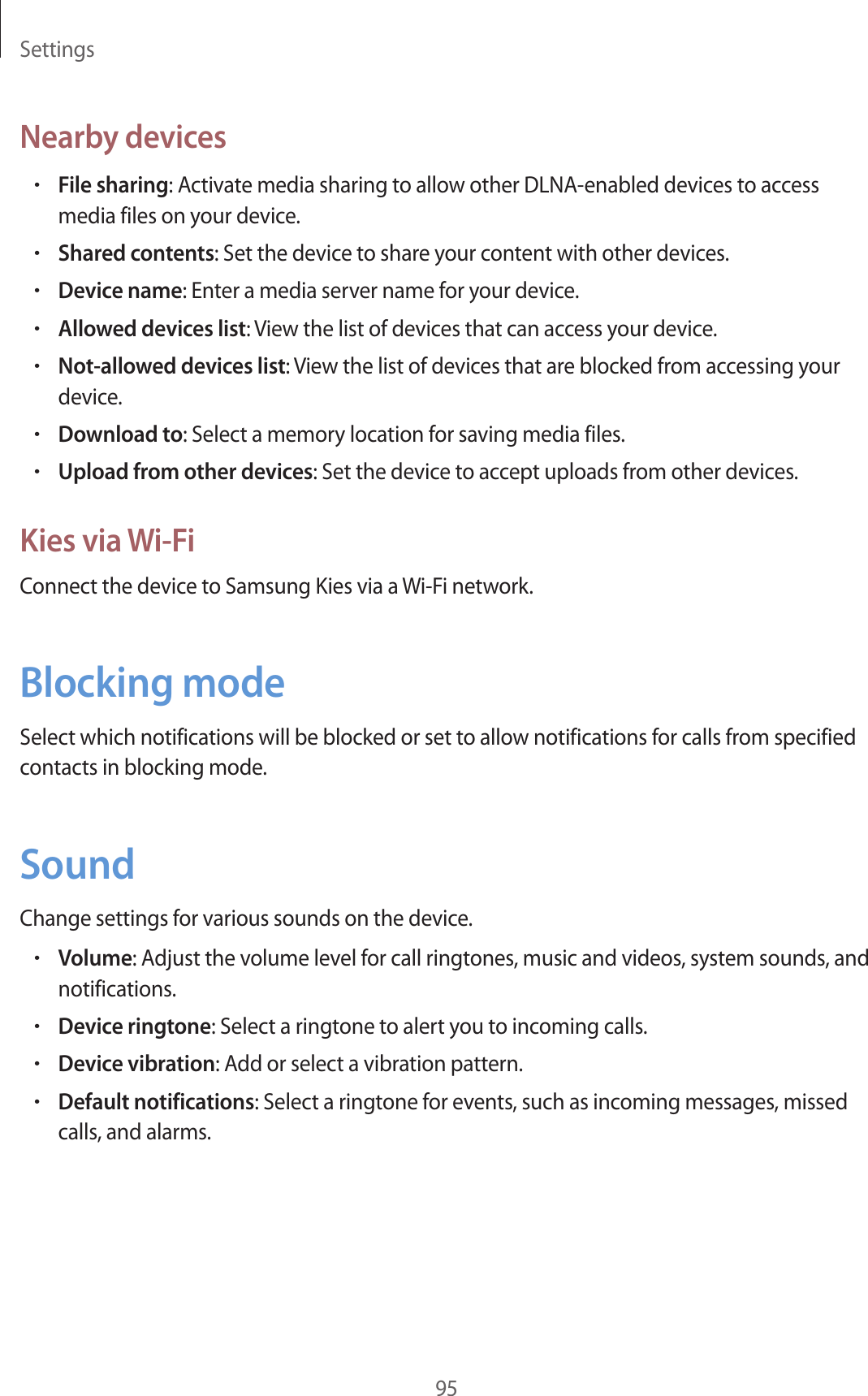 Settings95Nearby devices•File sharing: Activate media sharing to allow other DLNA-enabled devices to access media files on your device.•Shared contents: Set the device to share your content with other devices.•Device name: Enter a media server name for your device.•Allowed devices list: View the list of devices that can access your device.•Not-allowed devices list: View the list of devices that are blocked from accessing your device.•Download to: Select a memory location for saving media files.•Upload from other devices: Set the device to accept uploads from other devices.Kies via Wi-FiConnect the device to Samsung Kies via a Wi-Fi network.Blocking modeSelect which notifications will be blocked or set to allow notifications for calls from specified contacts in blocking mode.SoundChange settings for various sounds on the device.•Volume: Adjust the volume level for call ringtones, music and videos, system sounds, and notifications.•Device ringtone: Select a ringtone to alert you to incoming calls.•Device vibration: Add or select a vibration pattern.•Default notifications: Select a ringtone for events, such as incoming messages, missed calls, and alarms.