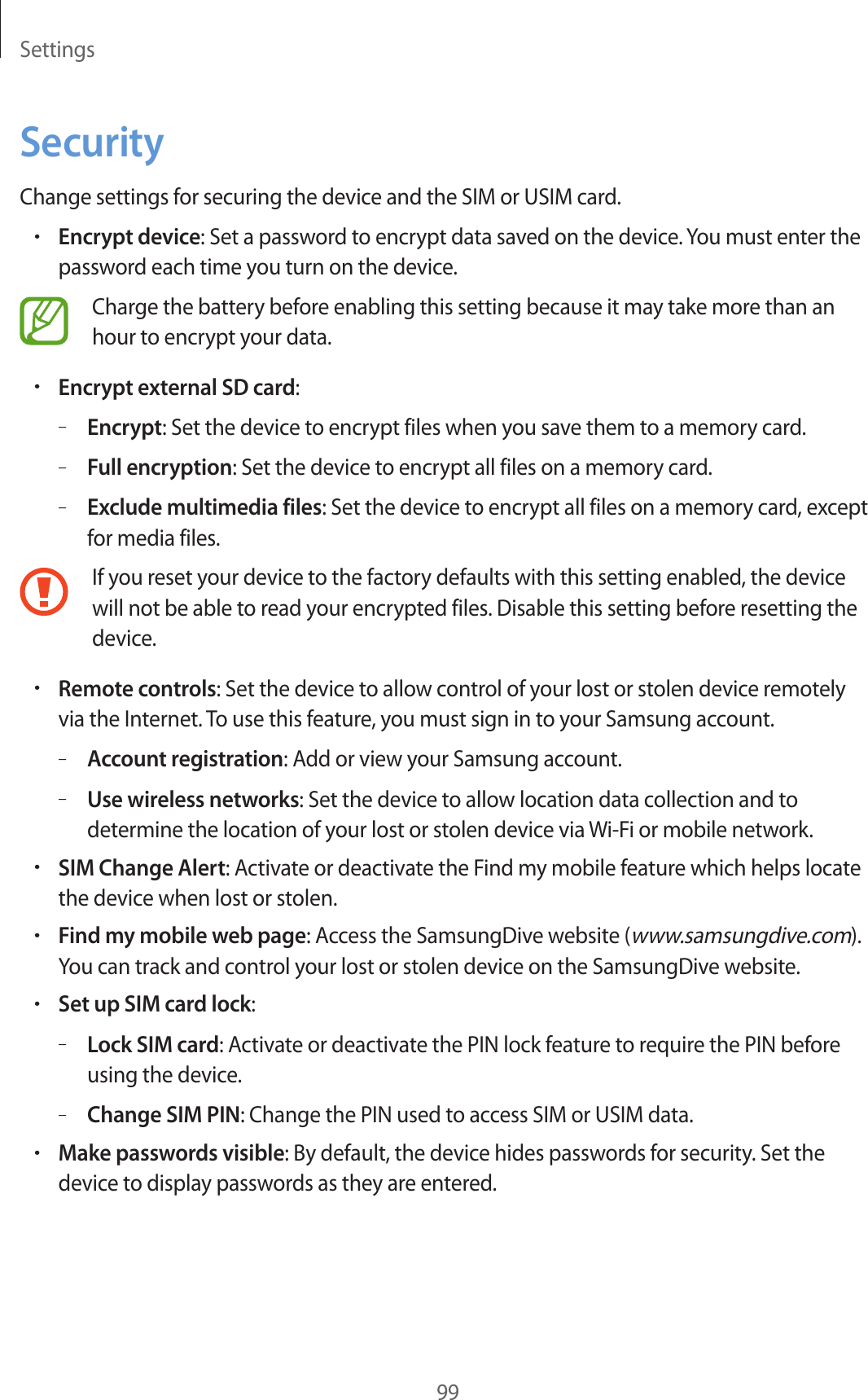 Settings99SecurityChange settings for securing the device and the SIM or USIM card.•Encrypt device: Set a password to encrypt data saved on the device. You must enter the password each time you turn on the device.Charge the battery before enabling this setting because it may take more than an hour to encrypt your data.•Encrypt external SD card:–Encrypt: Set the device to encrypt files when you save them to a memory card.–Full encryption: Set the device to encrypt all files on a memory card.–Exclude multimedia files: Set the device to encrypt all files on a memory card, except for media files.If you reset your device to the factory defaults with this setting enabled, the device will not be able to read your encrypted files. Disable this setting before resetting the device.•Remote controls: Set the device to allow control of your lost or stolen device remotely via the Internet. To use this feature, you must sign in to your Samsung account.–Account registration: Add or view your Samsung account.–Use wireless networks: Set the device to allow location data collection and to determine the location of your lost or stolen device via Wi-Fi or mobile network.•SIM Change Alert: Activate or deactivate the Find my mobile feature which helps locate the device when lost or stolen.•Find my mobile web page: Access the SamsungDive website (www.samsungdive.com). You can track and control your lost or stolen device on the SamsungDive website.•Set up SIM card lock:–Lock SIM card: Activate or deactivate the PIN lock feature to require the PIN before using the device.–Change SIM PIN: Change the PIN used to access SIM or USIM data.•Make passwords visible: By default, the device hides passwords for security. Set the device to display passwords as they are entered.