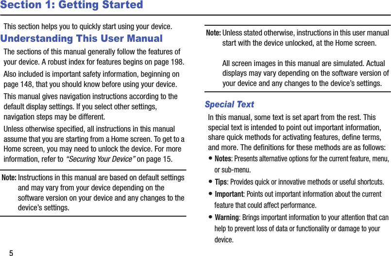 5Section 1: Getting StartedThis section helps you to quickly start using your device.Understanding This User ManualThe sections of this manual generally follow the features of your device. A robust index for features begins on page 198.Also included is important safety information, beginning on page 148, that you should know before using your device.This manual gives navigation instructions according to the default display settings. If you select other settings, navigation steps may be different.Unless otherwise specified, all instructions in this manual assume that you are starting from a Home screen. To get to a Home screen, you may need to unlock the device. For more information, refer to “Securing Your Device” on page 15.Note: Instructions in this manual are based on default settings and may vary from your device depending on the software version on your device and any changes to the device’s settings.Note: Unless stated otherwise, instructions in this user manual start with the device unlocked, at the Home screen.All screen images in this manual are simulated. Actual displays may vary depending on the software version of your device and any changes to the device’s settings.Special TextIn this manual, some text is set apart from the rest. This special text is intended to point out important information, share quick methods for activating features, define terms, and more. The definitions for these methods are as follows:• Notes: Presents alternative options for the current feature, menu, or sub-menu.• Tips: Provides quick or innovative methods or useful shortcuts.• Important: Points out important information about the current feature that could affect performance.• Warning: Brings important information to your attention that can help to prevent loss of data or functionality or damage to your device.