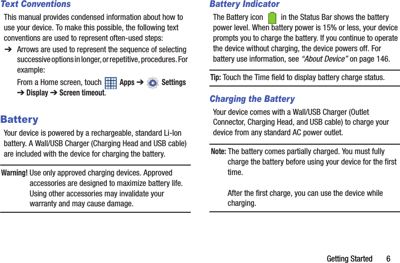 Getting Started       6Text ConventionsThis manual provides condensed information about how to use your device. To make this possible, the following text conventions are used to represent often-used steps:BatteryYour device is powered by a rechargeable, standard Li-Ion battery. A Wall/USB Charger (Charging Head and USB cable) are included with the device for charging the battery.Warning! Use only approved charging devices. Approved accessories are designed to maximize battery life. Using other accessories may invalidate your warranty and may cause damage.Battery IndicatorThe Battery icon   in the Status Bar shows the battery power level. When battery power is 15% or less, your device prompts you to charge the battery. If you continue to operate the device without charging, the device powers off. For battery use information, see “About Device” on page 146.Tip: Touch the Time field to display battery charge status.Charging the BatteryYour device comes with a Wall/USB Charger (Outlet Connector, Charging Head, and USB cable) to charge your device from any standard AC power outlet.Note: The battery comes partially charged. You must fully charge the battery before using your device for the first time.After the first charge, you can use the device while charging.➔ Arrows are used to represent the sequence of selecting successive options in longer, or repetitive, procedures. For  example:From a Home screen, touch   Apps ➔  Settings ➔Display ➔ Screen timeout.