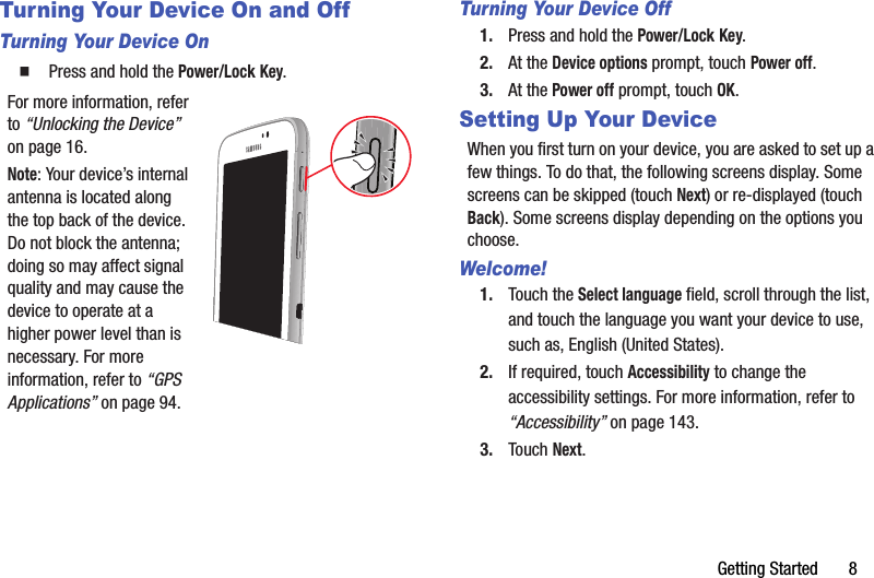 Getting Started       8Turning Your Device On and OffTurning Your Device On  Press and hold the Power/Lock Key.For more information, refer to “Unlocking the Device” on page 16.Note: Your device’s internal antenna is located along the top back of the device. Do not block the antenna; doing so may affect signal quality and may cause the device to operate at a higher power level than is necessary. For more information, refer to “GPS Applications” on page 94.Turning Your Device Off1. Press and hold the Power/Lock Key.2. At the Device options prompt, touch Power off.3. At the Power off prompt, touch OK.Setting Up Your DeviceWhen you first turn on your device, you are asked to set up a few things. To do that, the following screens display. Some screens can be skipped (touch Next) or re-displayed (touch Back). Some screens display depending on the options you choose.Welcome!1. Touch the Select language field, scroll through the list, and touch the language you want your device to use, such as, English (United States).2. If required, touch Accessibility to change the accessibility settings. For more information, refer to “Accessibility” on page 143.3. Touch Next.
