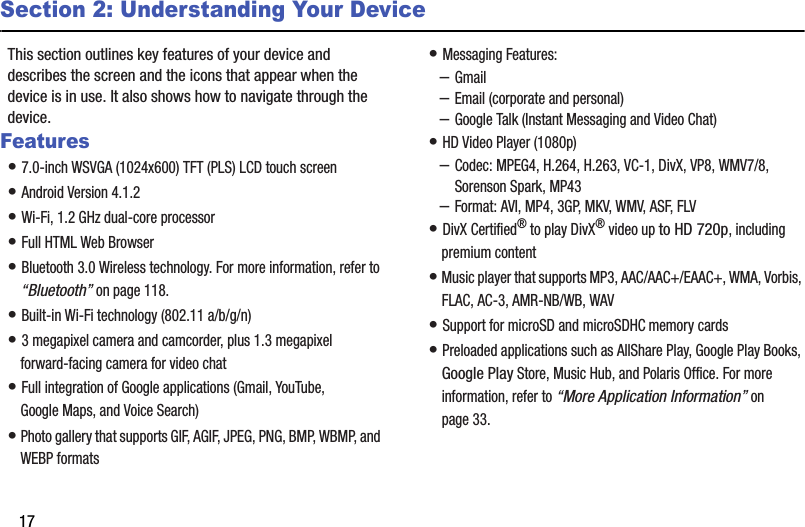 17Section 2: Understanding Your DeviceThis section outlines key features of your device and describes the screen and the icons that appear when the device is in use. It also shows how to navigate through the device.Features• 7.0-inch WSVGA (1024x600) TFT (PLS) LCD touch screen• Android Version 4.1.2• Wi-Fi, 1.2 GHz dual-core processor• Full HTML Web Browser• Bluetooth 3.0 Wireless technology. For more information, refer to “Bluetooth” on page 118.• Built-in Wi-Fi technology (802.11 a/b/g/n)• 3 megapixel camera and camcorder, plus 1.3 megapixel forward-facing camera for video chat• Full integration of Google applications (Gmail, YouTube, Google Maps, and Voice Search)• Photo gallery that supports GIF, AGIF, JPEG, PNG, BMP, WBMP, and WEBP formats• Messaging Features:–Gmail–Email (corporate and personal)–Google Talk (Instant Messaging and Video Chat)• HD Video Player (1080p)–Codec: MPEG4, H.264, H.263, VC-1, DivX, VP8, WMV7/8, Sorenson Spark, MP43–Format: AVI, MP4, 3GP, MKV, WMV, ASF, FLV• DivX Certified® to play DivX® video up to HD 720p, including premium content• Music player that supports MP3, AAC/AAC+/EAAC+, WMA, Vorbis, FLAC, AC-3, AMR-NB/WB, WAV• Support for microSD and microSDHC memory cards• Preloaded applications such as AllShare Play, Google Play Books, Google Play Store, Music Hub, and Polaris Office. For more information, refer to “More Application Information” on page 33.