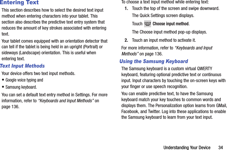 Understanding Your Device       34Entering TextThis section describes how to select the desired text input method when entering characters into your tablet. This section also describes the predictive text entry system that reduces the amount of key strokes associated with entering text.Your tablet comes equipped with an orientation detector that can tell if the tablet is being held in an upright (Portrait) or sideways (Landscape) orientation. This is useful when entering text.Text Input MethodsYour device offers two text input methods.• Google voice typing and• Samsung keyboard.You can set a default text entry method in Settings. For more information, refer to “Keyboards and Input Methods” on page 136.To choose a text input method while entering text:1. Touch the top of the screen and swipe downward.The Quick Settings screen displays.Touch  Choose input method.The Choose input method pop-up displays.2. Touch an input method to activate it.For more information, refer to “Keyboards and Input Methods” on page 136.Using the Samsung KeyboardThe Samsung keyboard is a custom virtual QWERTY keyboard, featuring optional predictive text or continuous input. Input characters by touching the on-screen keys with your finger or use speech recognition.You can enable predictive text, to have the Samsung keyboard match your key touches to common words and displays them. The Personalization option learns from GMail, Facebook, and Twitter. Log into these applications to enable the Samsung keyboard to learn from your text input.