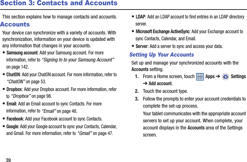 39Section 3: Contacts and AccountsThis section explains how to manage contacts and accounts.AccountsYour device can synchronize with a variety of accounts. With synchronization, information on your device is updated with any information that changes in your accounts.• Samsung account: Add your Samsung account. For more information, refer to “Signing In to your Samsung Account” on page 142.• ChatON: Add your ChatON account. For more information, refer to “ChatON” on page 53.• Dropbox: Add your Dropbox account. For more information, refer to “Dropbox” on page 98.• Email: Add an Email account to sync Contacts. For more information, refer to “Email” on page 48.• Facebook: Add your Facebook account to sync Contacts.• Google: Add your Google account to sync your Contacts, Calendar, and Gmail. For more information, refer to “Gmail” on page 47.• LDAP: Add an LDAP account to find entries in an LDAP directory server.• Microsoft Exchange ActiveSync: Add your Exchange account to sync Contacts, Calendar, and Email.• Server: Add a server to sync and access your data.Setting Up Your AccountsSet up and manage your synchronized accounts with the Accounts setting.1. From a Home screen, touch   Apps ➔  Settings ➔ Add account.2. Touch the account type.3. Follow the prompts to enter your account credentials to complete the set-up process.Your tablet communicates with the appropriate account servers to set up your account. When complete, your account displays in the Accounts area of the Settings screen.