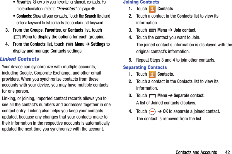 Contacts and Accounts       42•Favorites: Show only your favorite, or starred, contacts. For more information, refer to “Favorites” on page 46.•Contacts: Show all your contacts. Touch the Search field and enter a keyword to list contacts that contain that keyword.3. From the Groups, Favorites, or Contacts list, touch Menu to display the options for each grouping.4. From the Contacts list, touch  Menu ➔ Settings to display and manage Contacts settings.Linked ContactsYour device can synchronize with multiple accounts, including Google, Corporate Exchange, and other email providers. When you synchronize contacts from these accounts with your device, you may have multiple contacts for one person.Linking, or joining, imported contact records allows you to see all the contact’s numbers and addresses together in one contact entry. Linking also helps you keep your contacts updated, because any changes that your contacts make to their information in the respective accounts is automatically updated the next time you synchronize with the account.Joining Contacts1. Touch  Contacts.2. Touch a contact in the Contacts list to view its information.3. Touch  Menu ➔ Join contact.4. Touch the contact you want to Join.The joined contact’s information is displayed with the original contact’s information.5. Repeat Steps 3 and 4 to join other contacts.Separating Contacts1. Touch  Contacts.2. Touch a contact in the Contacts list to view its information.3. Touch  Menu ➔ Separate contact.A list of Joined contacts displays.4. Touch  ➔ OK to separate a joined contact.The contact is removed from the list.