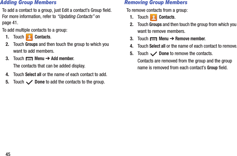 45Adding Group MembersTo add a contact to a group, just Edit a contact’s Group field. For more information, refer to “Updating Contacts” on page 41.To add multiple contacts to a group:1. Touch  Contacts.2. Touch Groups and then touch the group to which you want to add members.3. Touch  Menu ➔ Add member.The contacts that can be added display.4. Touch Select all or the name of each contact to add.5. Touch  Done to add the contacts to the group.Removing Group MembersTo remove contacts from a group:1. Touch  Contacts.2. Touch Groups and then touch the group from which you want to remove members.3. Touch  Menu ➔ Remove member.4. Touch Select all or the name of each contact to remove.5. Touch  Done to remove the contacts.Contacts are removed from the group and the group name is removed from each contact’s Group field.