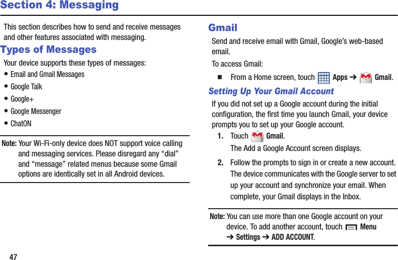 47Section 4: MessagingThis section describes how to send and receive messages and other features associated with messaging.Types of MessagesYour device supports these types of messages:• Email and Gmail Messages• Google Talk• Google+• Google Messenger• ChatONNote: Your Wi-Fi-only device does NOT support voice calling and messaging services. Please disregard any “dial” and “message” related menus because some Gmail options are identically set in all Android devices.GmailSend and receive email with Gmail, Google’s web-based email.To access Gmail:  From a Home screen, touch   Apps ➔  Gmail.Setting Up Your Gmail AccountIf you did not set up a Google account during the initial configuration, the first time you launch Gmail, your device prompts you to set up your Google account.1. Touch  Gmail.The Add a Google Account screen displays.2. Follow the prompts to sign in or create a new account. The device communicates with the Google server to set up your account and synchronize your email. When complete, your Gmail displays in the Inbox.Note: You can use more than one Google account on your device. To add another account, touch   Menu ➔Settings ➔ ADD ACCOUNT.
