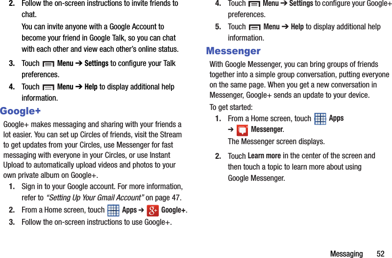 Messaging       522. Follow the on-screen instructions to invite friends to chat.You can invite anyone with a Google Account to become your friend in Google Talk, so you can chat with each other and view each other’s online status.3. Touch  Menu ➔ Settings to configure your Talk preferences.4. Touch  Menu ➔ Help to display additional help information.Google+Google+ makes messaging and sharing with your friends a lot easier. You can set up Circles of friends, visit the Stream to get updates from your Circles, use Messenger for fast messaging with everyone in your Circles, or use Instant Upload to automatically upload videos and photos to your own private album on Google+.1. Sign in to your Google account. For more information, refer to “Setting Up Your Gmail Account” on page 47.2. From a Home screen, touch   Apps ➔  Google+.3. Follow the on-screen instructions to use Google+.4. Touch  Menu ➔ Settings to configure your Google+ preferences.5. Touch  Menu ➔ Help to display additional help information.MessengerWith Google Messenger, you can bring groups of friends together into a simple group conversation, putting everyone on the same page. When you get a new conversation in Messenger, Google+ sends an update to your device.To get started:1. From a Home screen, touch   Apps ➔Messenger.The Messenger screen displays.2. Touch Learn more in the center of the screen and then touch a topic to learn more about using Google Messenger.