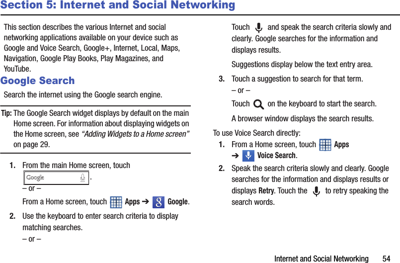 Internet and Social Networking       54Section 5: Internet and Social NetworkingThis section describes the various Internet and social networking applications available on your device such as Google and Voice Search, Google+, Internet, Local, Maps, Navigation, Google Play Books, Play Magazines, and YouTube.Google SearchSearch the internet using the Google search engine.Tip: The Google Search widget displays by default on the main Home screen. For information about displaying widgets on the Home screen, see “Adding Widgets to a Home screen” on page 29.1. From the main Home screen, touch .– or –From a Home screen, touch   Apps ➔   Google.2. Use the keyboard to enter search criteria to display matching searches.– or –Touch   and speak the search criteria slowly and clearly. Google searches for the information and displays results.Suggestions display below the text entry area.3. Touch a suggestion to search for that term.– or –Touch   on the keyboard to start the search.A browser window displays the search results.To use Voice Search directly:1. From a Home screen, touch   Apps ➔Voice Search.2. Speak the search criteria slowly and clearly. Google searches for the information and displays results or displays Retry. Touch the   to retry speaking the search words.