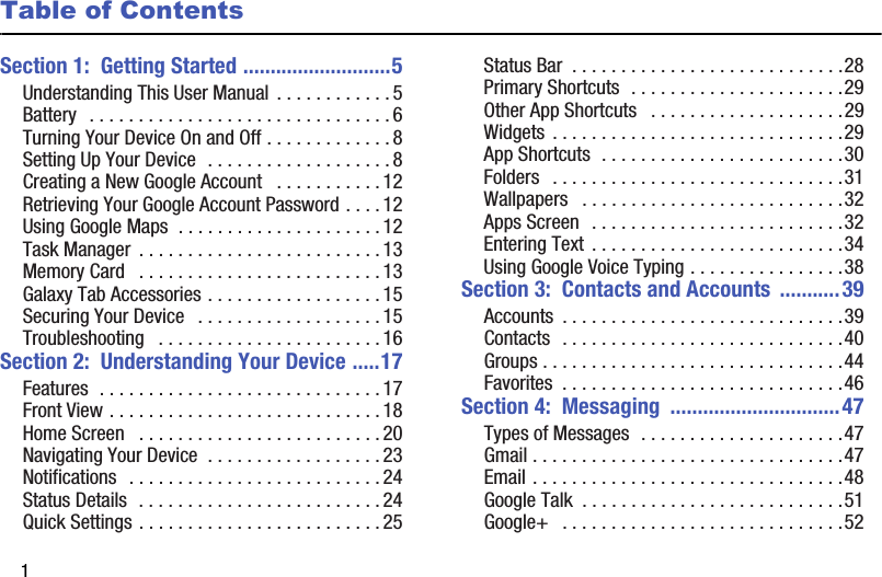 1Table of ContentsSection 1:  Getting Started ...........................5Understanding This User Manual  . . . . . . . . . . . . 5Battery   . . . . . . . . . . . . . . . . . . . . . . . . . . . . . . . 6Turning Your Device On and Off . . . . . . . . . . . . . 8Setting Up Your Device  . . . . . . . . . . . . . . . . . . . 8Creating a New Google Account   . . . . . . . . . . . 12Retrieving Your Google Account Password . . . . 12Using Google Maps  . . . . . . . . . . . . . . . . . . . . . 12Task Manager  . . . . . . . . . . . . . . . . . . . . . . . . . 13Memory Card   . . . . . . . . . . . . . . . . . . . . . . . . . 13Galaxy Tab Accessories . . . . . . . . . . . . . . . . . . 15Securing Your Device   . . . . . . . . . . . . . . . . . . . 15Troubleshooting   . . . . . . . . . . . . . . . . . . . . . . . 16Section 2:  Understanding Your Device .....17Features  . . . . . . . . . . . . . . . . . . . . . . . . . . . . . 17Front View . . . . . . . . . . . . . . . . . . . . . . . . . . . . 18Home Screen   . . . . . . . . . . . . . . . . . . . . . . . . . 20Navigating Your Device  . . . . . . . . . . . . . . . . . . 23Notifications   . . . . . . . . . . . . . . . . . . . . . . . . . . 24Status Details  . . . . . . . . . . . . . . . . . . . . . . . . . 24Quick Settings . . . . . . . . . . . . . . . . . . . . . . . . . 25Status Bar  . . . . . . . . . . . . . . . . . . . . . . . . . . . .28Primary Shortcuts  . . . . . . . . . . . . . . . . . . . . . .29Other App Shortcuts   . . . . . . . . . . . . . . . . . . . .29Widgets  . . . . . . . . . . . . . . . . . . . . . . . . . . . . . .29App Shortcuts  . . . . . . . . . . . . . . . . . . . . . . . . .30Folders   . . . . . . . . . . . . . . . . . . . . . . . . . . . . . .31Wallpapers   . . . . . . . . . . . . . . . . . . . . . . . . . . .32Apps Screen   . . . . . . . . . . . . . . . . . . . . . . . . . .32Entering Text  . . . . . . . . . . . . . . . . . . . . . . . . . .34Using Google Voice Typing . . . . . . . . . . . . . . . .38Section 3:  Contacts and Accounts  ...........39Accounts  . . . . . . . . . . . . . . . . . . . . . . . . . . . . .39Contacts  . . . . . . . . . . . . . . . . . . . . . . . . . . . . .40Groups . . . . . . . . . . . . . . . . . . . . . . . . . . . . . . .44Favorites  . . . . . . . . . . . . . . . . . . . . . . . . . . . . .46Section 4:  Messaging  ...............................47Types of Messages  . . . . . . . . . . . . . . . . . . . . .47Gmail . . . . . . . . . . . . . . . . . . . . . . . . . . . . . . . .47Email . . . . . . . . . . . . . . . . . . . . . . . . . . . . . . . .48Google Talk  . . . . . . . . . . . . . . . . . . . . . . . . . . .51Google+   . . . . . . . . . . . . . . . . . . . . . . . . . . . . .52