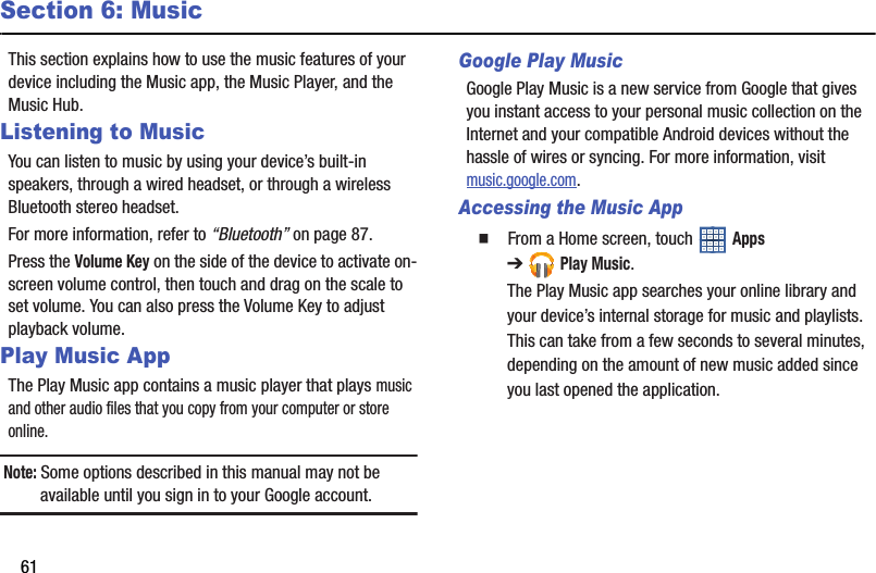 61Section 6: MusicThis section explains how to use the music features of your device including the Music app, the Music Player, and the Music Hub.Listening to MusicYou can listen to music by using your device’s built-in speakers, through a wired headset, or through a wireless Bluetooth stereo headset.For more information, refer to “Bluetooth” on page 87.Press the Volume Key on the side of the device to activate on-screen volume control, then touch and drag on the scale to set volume. You can also press the Volume Key to adjust playback volume.Play Music AppThe Play Music app contains a music player that plays music and other audio files that you copy from your computer or store online.Note: Some options described in this manual may not be available until you sign in to your Google account.Google Play MusicGoogle Play Music is a new service from Google that gives you instant access to your personal music collection on the Internet and your compatible Android devices without the hassle of wires or syncing. For more information, visit music.google.com.Accessing the Music App  From a Home screen, touch   Apps ➔Play Music.The Play Music app searches your online library and your device’s internal storage for music and playlists. This can take from a few seconds to several minutes, depending on the amount of new music added since you last opened the application.