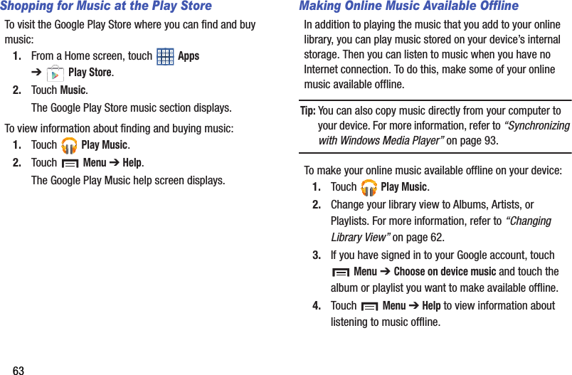 63Shopping for Music at the Play StoreTo visit the Google Play Store where you can find and buy music:1. From a Home screen, touch   Apps ➔Play Store.2. Touch Music.The Google Play Store music section displays.To view information about finding and buying music:1. Touch  Play Music.2. Touch  Menu ➔ Help.The Google Play Music help screen displays.Making Online Music Available OfflineIn addition to playing the music that you add to your online library, you can play music stored on your device’s internal storage. Then you can listen to music when you have no Internet connection. To do this, make some of your online music available offline.Tip: You can also copy music directly from your computer to your device. For more information, refer to “Synchronizing with Windows Media Player” on page 93.To make your online music available offline on your device:1. Touch  Play Music.2. Change your library view to Albums, Artists, or Playlists. For more information, refer to “Changing Library View” on page 62.3. If you have signed in to your Google account, touch  Menu ➔ Choose on device music and touch the album or playlist you want to make available offline.4. Touch  Menu ➔ Help to view information about listening to music offline.