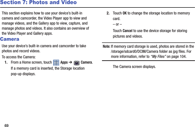 69Section 7: Photos and VideoThis section explains how to use your device’s built-in camera and camcorder, the Video Player app to view and manage videos, and the Gallery app to view, capture, and manage photos and videos. It also contains an overview of the Video Player and Gallery apps.CameraUse your device’s built-in camera and camcorder to take photos and record videos.To access the Camera:1. From a Home screen, touch   Apps ➔   Camera.If a memory card is inserted, the Storage location pop-up displays.2. Touch OK to change the storage location to memory card.– or –Touch Cancel to use the device storage for storing pictures and videos.Note: If memory card storage is used, photos are stored in the /storage/sdcard0/DCIM/Camera folder as jpg files. For more information, refer to “My Files” on page 104.The Camera screen displays.