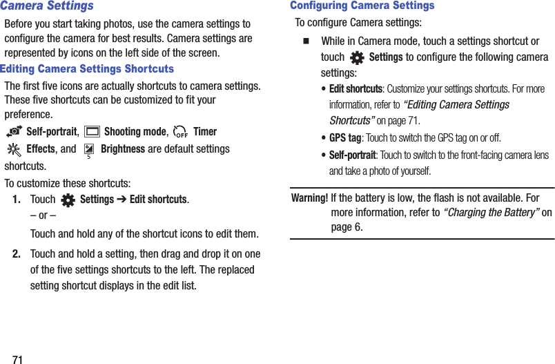 71Camera SettingsBefore you start taking photos, use the camera settings to configure the camera for best results. Camera settings are represented by icons on the left side of the screen.Editing Camera Settings ShortcutsThe first five icons are actually shortcuts to camera settings. These five shortcuts can be customized to fit your preference. Self-portrait,  Shooting mode,  Timer Effects, and Brightness are default settingsshortcuts.To customize these shortcuts:1. Touch  Settings ➔ Edit shortcuts.– or –Touch and hold any of the shortcut icons to edit them.2. Touch and hold a setting, then drag and drop it on one of the five settings shortcuts to the left. The replaced setting shortcut displays in the edit list.Configuring Camera SettingsTo configure Camera settings:  While in Camera mode, touch a settings shortcut or touch Settings to configure the following camera settings:• Edit shortcuts: Customize your settings shortcuts. For more information, refer to “Editing Camera Settings Shortcuts” on page 71.• GPS tag: Touch to switch the GPS tag on or off.•Self-portrait: Touch to switch to the front-facing camera lens and take a photo of yourself.Warning! If the battery is low, the flash is not available. For more information, refer to “Charging the Battery” on page 6.