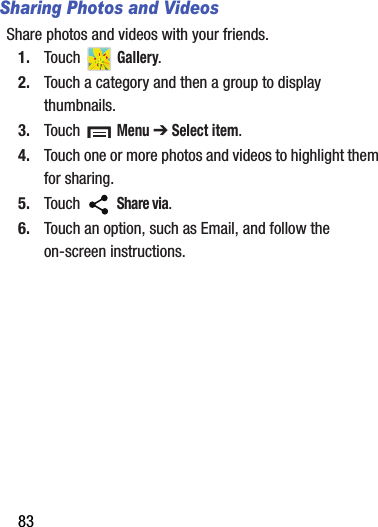 83Sharing Photos and VideosShare photos and videos with your friends.1. Touch  Gallery.2. Touch a category and then a group to display thumbnails.3. Touch  Menu ➔ Select item.4. Touch one or more photos and videos to highlight them for sharing.5. Touch  Share via.6. Touch an option, such as Email, and follow the on-screen instructions.