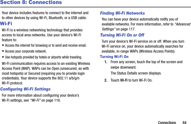 Connections       84Section 8: ConnectionsYour device includes features to connect to the internet and to other devices by using Wi-Fi, Bluetooth, or a USB cable.Wi-FiWi-Fi is a wireless networking technology that provides access to local area networks. Use your device’s Wi-Fi feature to:• Access the internet for browsing or to send and receive email.• Access your corporate network.• Use hotspots provided by hotels or airports while traveling.Wi-Fi communication requires access to an existing Wireless Access Point (WAP). WAPs can be Open (unsecured, as with most hotspots) or Secured (requiring you to provide login credentials). Your device supports the 802.11 a/b/g/n Wi-Fi protocol.Configuring Wi-Fi SettingsFor more information about configuring your device’s Wi-Fi settings, see “Wi-Fi” on page 116.Finding Wi-Fi NetworksYou can have your device automatically notify you of available networks. For more information, refer to “Advanced Settings” on page 117.Turning Wi-Fi On or OffTurn your device’s Wi-Fi service on or off. When you turn Wi-Fi service on, your device automatically searches for available, in-range WAPs (Wireless Access Points).Turning Wi-Fi On1. From any screen, touch the top of the screen and swipe downward.The Status Details screen displays.2. Touch Wi-Fi to turn Wi-Fi On.