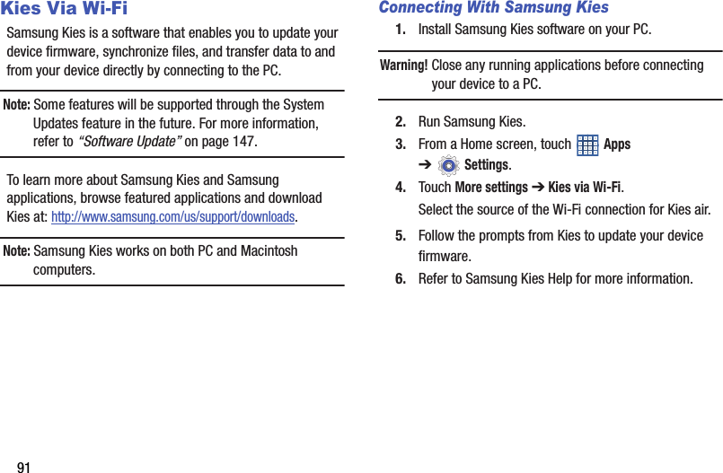 91Kies Via Wi-FiSamsung Kies is a software that enables you to update your device firmware, synchronize files, and transfer data to and from your device directly by connecting to the PC.Note: Some features will be supported through the System Updates feature in the future. For more information, refer to “Software Update” on page 147.To learn more about Samsung Kies and Samsung applications, browse featured applications and download Kies at: http://www.samsung.com/us/support/downloads.Note: Samsung Kies works on both PC and Macintosh computers.Connecting With Samsung Kies1. Install Samsung Kies software on your PC.Warning! Close any running applications before connecting your device to a PC.2. Run Samsung Kies.3. From a Home screen, touch   Apps ➔Settings.4. Touch More settings ➔ Kies via Wi-Fi.Select the source of the Wi-Fi connection for Kies air.5. Follow the prompts from Kies to update your device firmware.6. Refer to Samsung Kies Help for more information.