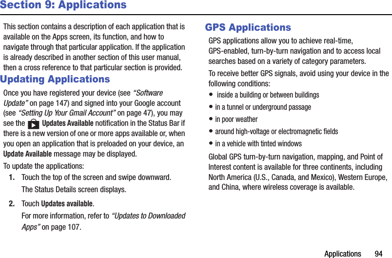 Applications       94Section 9: ApplicationsThis section contains a description of each application that is available on the Apps screen, its function, and how to navigate through that particular application. If the application is already described in another section of this user manual, then a cross reference to that particular section is provided.Updating ApplicationsOnce you have registered your device (see “Software Update” on page 147) and signed into your Google account (see “Setting Up Your Gmail Account” on page 47), you may see the   Updates Available notification in the Status Bar if there is a new version of one or more apps available or, when you open an application that is preloaded on your device, an Update Available message may be displayed.To update the applications:1. Touch the top of the screen and swipe downward.The Status Details screen displays.2. Touch Updates available.For more information, refer to “Updates to Downloaded Apps” on page 107.GPS ApplicationsGPS applications allow you to achieve real-time, GPS-enabled, turn-by-turn navigation and to access local searches based on a variety of category parameters.To receive better GPS signals, avoid using your device in the following conditions:•  inside a building or between buildings• in a tunnel or underground passage• in poor weather• around high-voltage or electromagnetic fields• in a vehicle with tinted windowsGlobal GPS turn-by-turn navigation, mapping, and Point of Interest content is available for three continents, including North America (U.S., Canada, and Mexico), Western Europe, and China, where wireless coverage is available.