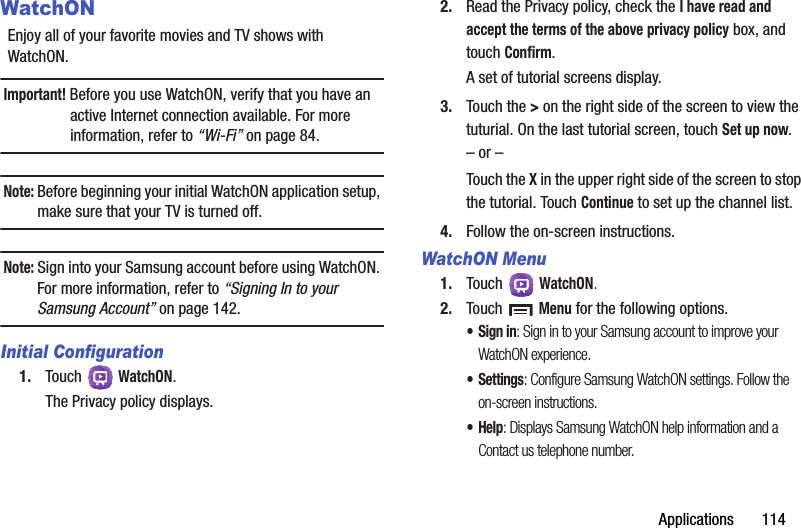 Applications       114WatchONEnjoy all of your favorite movies and TV shows with WatchON.Important! Before you use WatchON, verify that you have an active Internet connection available. For more information, refer to “Wi-Fi” on page 84.Note: Before beginning your initial WatchON application setup, make sure that your TV is turned off.Note: Sign into your Samsung account before using WatchON. For more information, refer to “Signing In to your Samsung Account” on page 142.Initial Configuration1. Touch  WatchON.The Privacy policy displays.2. Read the Privacy policy, check the I have read and accept the terms of the above privacy policy box, and touch Confirm.A set of tutorial screens display.3. Touch the &gt; on the right side of the screen to view the tuturial. On the last tutorial screen, touch Set up now.– or –Touch the X in the upper right side of the screen to stop the tutorial. Touch Continue to set up the channel list.4. Follow the on-screen instructions.WatchON Menu1. Touch  WatchON.2. Touch  Menu for the following options.• Sign in: Sign in to your Samsung account to improve your WatchON experience.•Settings: Configure Samsung WatchON settings. Follow the on-screen instructions.•Help: Displays Samsung WatchON help information and a Contact us telephone number.