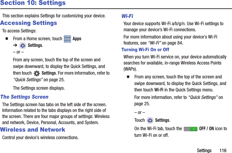 Settings       116Section 10: SettingsThis section explains Settings for customizing your device.Accessing SettingsTo access Settings:  From a Home screen, touch   Apps ➔Settings.– or –From any screen, touch the top of the screen and swipe downward, to display the Quick Settings, and then touch   Settings. For more information, refer to “Quick Settings” on page 25.The Settings screen displays.The Settings ScreenThe Settings screen has tabs on the left side of the screen. Information related to the tabs displays on the right side of the screen. There are four major groups of settings: Wireless and network, Device, Personal, Accounts, and System.Wireless and NetworkControl your device’s wireless connections.Wi-FiYour device supports Wi-Fi a/b/g/n. Use Wi-Fi settings to manage your device’s Wi-Fi connections.For more information about using your device’s Wi-Fi features, see “Wi-Fi” on page 84.Turning Wi-Fi On or OffWhen you turn Wi-Fi service on, your device automatically searches for available, in-range Wireless Access Points (WAPs).  From any screen, touch the top of the screen and swipe downward, to display the Quick Settings, and then touch Wi-Fi in the Quick Settings menu.For more information, refer to “Quick Settings” on page 25.– or –Touch  Settings.On the Wi-Fi tab, touch the   OFF / ON icon to turn Wi-Fi on or off.