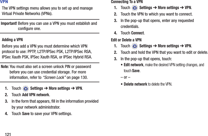 121VPNThe VPN settings menu allows you to set up and manage Virtual Private Networks (VPNs).Important! Before you can use a VPN you must establish and configure one.Adding a VPNBefore you add a VPN you must determine which VPN protocol to use: PPTP, L2TP/IPSec PSK, L2TP/IPSec RSA, IPSec Xauth PSK, IPSec Xauth RSA, or IPSec Hybrid RSA.Note: You must also set a screen unlock PIN or password before you can use credential storage. For more information, refer to “Screen Lock” on page 130.1. Touch  Settings ➔ More settings ➔ VPN.2. Touch Add VPN network.3. In the form that appears, fill in the information provided by your network administrator.4. Touch Save to save your VPN settings.Connecting To a VPN1. Touch  Settings ➔ More settings ➔ VPN.2. Touch the VPN to which you want to connect.3. In the pop-up that opens, enter any requested credentials.4. Touch Connect.Edit or Delete a VPN1. Touch  Settings ➔ More settings ➔ VPN.2. Touch and hold the VPN that you want to edit or delete.3. In the pop-up that opens, touch:• Edit network, make the desired VPN setting changes, and touch Save.– or –• Delete network to delete the VPN.