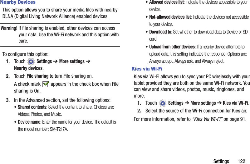 Settings       122Nearby DevicesThis option allows you to share your media files with nearby DLNA (Digital Living Network Alliance) enabled devices.Warning! If file sharing is enabled, other devices can access your data. Use the Wi-Fi network and this option with care.To configure this option:1. Touch  Settings ➔ More settings ➔ Nearby devices.2. Touch File sharing to turn File sharing on.A check mark   appears in the check box when File sharing is On.3. In the Advanced section, set the following options:• Shared contents: Select the content to share. Choices are: Videos, Photos, and Music.•Device name: Enter the name for your device. The default is the model number: SM-T217A.• Allowed devices list: Indicate the devices accessible to your device.• Not-allowed devices list: Indicate the devices not accessible to your device.• Download to: Set whether to download data to Device or SD card.• Upload from other devices: If a nearby device attempts to upload data, this setting indicates the response. Options are: Always accept, Always ask, and Always reject.Kies via Wi-FiKies via Wi-Fi allows you to sync your PC wirelessly with your tablet provided they are both on the same Wi-Fi network. You can view and share videos, photos, music, ringtones, and more.1. Touch  Settings ➔ More settings ➔ Kies via Wi-Fi.2. Select the source of the Wi-Fi connection for Kies air.For more information, refer to “Kies Via Wi-Fi” on page 91.