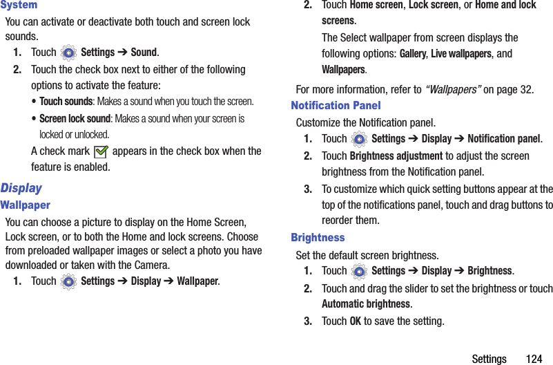 Settings       124SystemYou can activate or deactivate both touch and screen lock sounds.1. Touch  Settings ➔ Sound.2. Touch the check box next to either of the following options to activate the feature:• Touch sounds: Makes a sound when you touch the screen.• Screen lock sound: Makes a sound when your screen is locked or unlocked.A check mark   appears in the check box when the feature is enabled.DisplayWallpaperYou can choose a picture to display on the Home Screen, Lock screen, or to both the Home and lock screens. Choose from preloaded wallpaper images or select a photo you have downloaded or taken with the Camera.1. Touch  Settings ➔ Display ➔ Wallpaper.2. Touch Home screen, Lock screen, or Home and lock screens.The Select wallpaper from screen displays the following options: Gallery, Live wallpapers, and Wallpapers.For more information, refer to “Wallpapers” on page 32.Notification PanelCustomize the Notification panel.1. Touch  Settings ➔ Display ➔ Notification panel.2. Touch Brightness adjustment to adjust the screen brightness from the Notification panel.3. To customize which quick setting buttons appear at the top of the notifications panel, touch and drag buttons to reorder them.BrightnessSet the default screen brightness.1. Touch  Settings ➔ Display ➔ Brightness.2. Touch and drag the slider to set the brightness or touch Automatic brightness.3. Touch OK to save the setting.