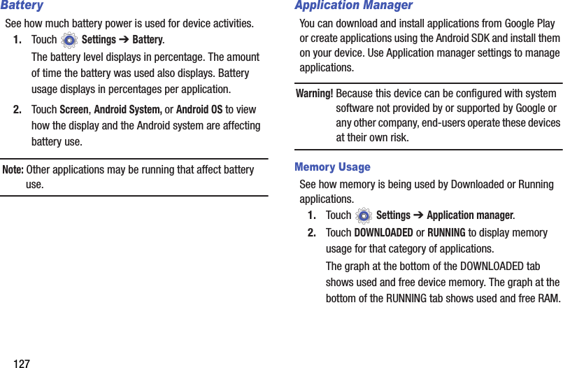 127BatterySee how much battery power is used for device activities.1. Touch  Settings ➔ Battery.The battery level displays in percentage. The amount of time the battery was used also displays. Battery usage displays in percentages per application.2. Touch Screen, Android System, or Android OS to view how the display and the Android system are affecting battery use.Note: Other applications may be running that affect battery use.Application ManagerYou can download and install applications from Google Play or create applications using the Android SDK and install them on your device. Use Application manager settings to manage applications.Warning! Because this device can be configured with system software not provided by or supported by Google or any other company, end-users operate these devices at their own risk.Memory UsageSee how memory is being used by Downloaded or Running applications.1. Touch  Settings ➔ Application manager.2. Touch DOWNLOADED or RUNNING to display memory usage for that category of applications.The graph at the bottom of the DOWNLOADED tab shows used and free device memory. The graph at the bottom of the RUNNING tab shows used and free RAM.