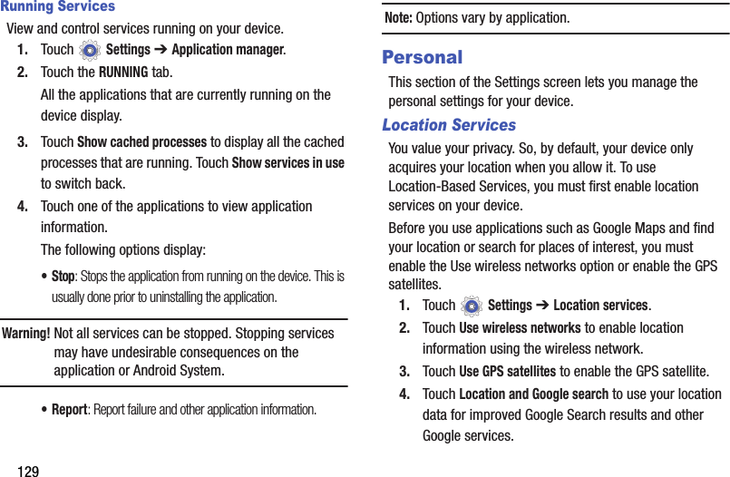 129Running ServicesView and control services running on your device.1. Touch  Settings ➔ Application manager.2. Touch the RUNNING tab.All the applications that are currently running on the device display.3. Touch Show cached processes to display all the cached processes that are running. Touch Show services in use to switch back.4. Touch one of the applications to view application information.The following options display:•Stop: Stops the application from running on the device. This is usually done prior to uninstalling the application.Warning! Not all services can be stopped. Stopping services may have undesirable consequences on the application or Android System.•Report: Report failure and other application information.Note: Options vary by application.PersonalThis section of the Settings screen lets you manage the personal settings for your device.Location ServicesYou value your privacy. So, by default, your device only acquires your location when you allow it. To use Location-Based Services, you must first enable location services on your device.Before you use applications such as Google Maps and find your location or search for places of interest, you must enable the Use wireless networks option or enable the GPS satellites.1. Touch  Settings ➔ Location services.2. Touch Use wireless networks to enable location information using the wireless network.3. Touch Use GPS satellites to enable the GPS satellite.4. Touch Location and Google search to use your location data for improved Google Search results and other Google services.