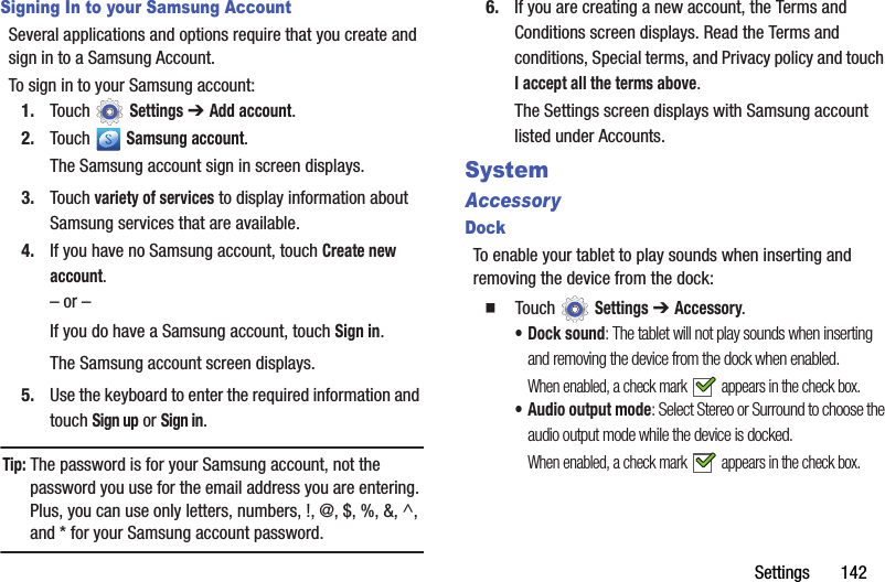 Settings       142Signing In to your Samsung AccountSeveral applications and options require that you create and sign in to a Samsung Account.To sign in to your Samsung account:1. Touch  Settings ➔ Add account.2. Touch  Samsung account.The Samsung account sign in screen displays.3. Touch variety of services to display information about Samsung services that are available.4. If you have no Samsung account, touch Create new account.– or –If you do have a Samsung account, touch Sign in.The Samsung account screen displays.5. Use the keyboard to enter the required information and touch Sign up or Sign in.Tip: The password is for your Samsung account, not the password you use for the email address you are entering. Plus, you can use only letters, numbers, !, @, $, %, &amp;, ^, and * for your Samsung account password.6. If you are creating a new account, the Terms and Conditions screen displays. Read the Terms and conditions, Special terms, and Privacy policy and touch I accept all the terms above.The Settings screen displays with Samsung account listed under Accounts.SystemAccessoryDockTo enable your tablet to play sounds when inserting and removing the device from the dock:  Touch  Settings ➔ Accessory.•Dock sound: The tablet will not play sounds when inserting and removing the device from the dock when enabled.When enabled, a check mark   appears in the check box.• Audio output mode: Select Stereo or Surround to choose the audio output mode while the device is docked.When enabled, a check mark   appears in the check box.