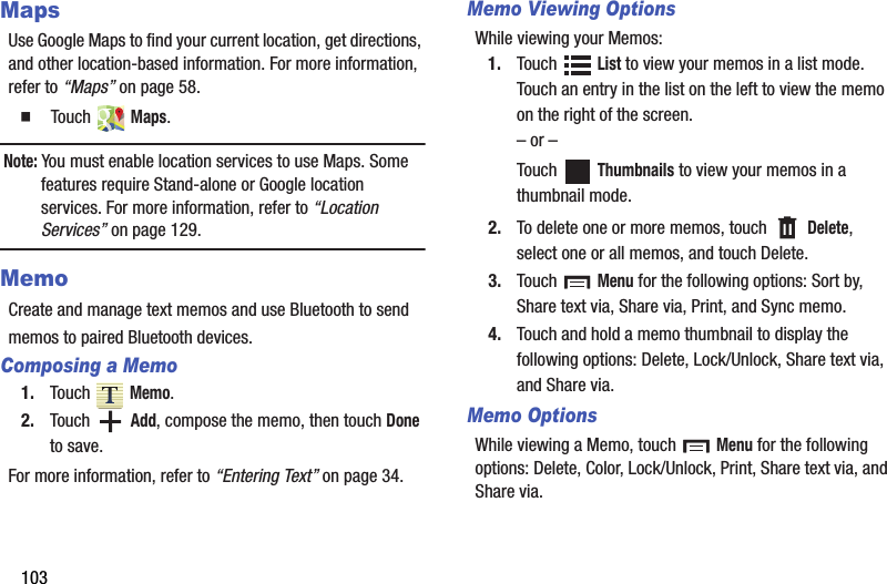 103MapsUse Google Maps to find your current location, get directions, and other location-based information. For more information, refer to “Maps” on page 58.  Touch  Maps.Note: You must enable location services to use Maps. Some features require Stand-alone or Google location services. For more information, refer to “Location Services” on page 129.MemoCreate and manage text memos and use Bluetooth to sendmemos to paired Bluetooth devices.Composing a Memo1. Touch  Memo.2. Touch  Add, compose the memo, then touch Done to save.For more information, refer to “Entering Text” on page 34.Memo Viewing OptionsWhile viewing your Memos:1. Touch  List to view your memos in a list mode. Touch an entry in the list on the left to view the memo on the right of the screen.– or –Touch  Thumbnails to view your memos in a thumbnail mode.2. To delete one or more memos, touch   Delete, select one or all memos, and touch Delete.3. Touch  Menu for the following options: Sort by, Share text via, Share via, Print, and Sync memo.4. Touch and hold a memo thumbnail to display the following options: Delete, Lock/Unlock, Share text via, and Share via.Memo OptionsWhile viewing a Memo, touch   Menu for the following options: Delete, Color, Lock/Unlock, Print, Share text via, and Share via.