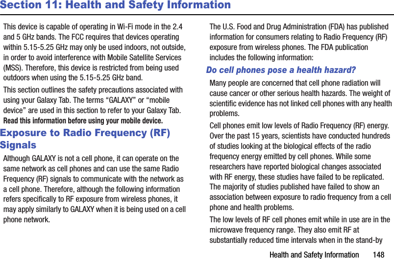 Health and Safety Information       148Section 11: Health and Safety InformationThis device is capable of operating in Wi-Fi mode in the 2.4 and 5 GHz bands. The FCC requires that devices operating within 5.15-5.25 GHz may only be used indoors, not outside, in order to avoid interference with Mobile Satellite Services (MSS). Therefore, this device is restricted from being used outdoors when using the 5.15-5.25 GHz band.This section outlines the safety precautions associated with using your Galaxy Tab. The terms “GALAXY” or “mobile device” are used in this section to refer to your Galaxy Tab. Read this information before using your mobile device.Exposure to Radio Frequency (RF) SignalsAlthough GALAXY is not a cell phone, it can operate on the same network as cell phones and can use the same Radio Frequency (RF) signals to communicate with the network as a cell phone. Therefore, although the following information refers specifically to RF exposure from wireless phones, it may apply similarly to GALAXY when it is being used on a cell phone network.The U.S. Food and Drug Administration (FDA) has published information for consumers relating to Radio Frequency (RF) exposure from wireless phones. The FDA publication includes the following information:Do cell phones pose a health hazard?Many people are concerned that cell phone radiation will cause cancer or other serious health hazards. The weight of scientific evidence has not linked cell phones with any health problems.Cell phones emit low levels of Radio Frequency (RF) energy. Over the past 15 years, scientists have conducted hundreds of studies looking at the biological effects of the radio frequency energy emitted by cell phones. While some researchers have reported biological changes associated with RF energy, these studies have failed to be replicated. The majority of studies published have failed to show an association between exposure to radio frequency from a cell phone and health problems.The low levels of RF cell phones emit while in use are in the microwave frequency range. They also emit RF at substantially reduced time intervals when in the stand-by 
