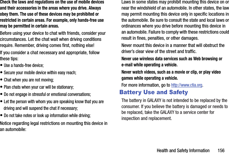 Health and Safety Information       156Check the laws and regulations on the use of mobile devices and their accessories in the areas where you drive. Always obey them. The use of these devices may be prohibited or restricted in certain areas. For example, only hands-free use may be permitted in certain areas.Before using your device to chat with friends, consider your circumstances. Let the chat wait when driving conditions require. Remember, driving comes first, nothing else!If you consider a chat necessary and appropriate, follow these tips:• Use a hands-free device;• Secure your mobile device within easy reach;• Chat when you are not moving;• Plan chats when your car will be stationary;• Do not engage in stressful or emotional conversations;• Let the person with whom you are speaking know that you are driving and will suspend the chat if necessary;• Do not take notes or look up information while driving;Notice regarding legal restrictions on mounting this device in an automobile:Laws in some states may prohibit mounting this device on or near the windshield of an automobile. In other states, the law may permit mounting this device only in specific locations in the automobile. Be sure to consult the state and local laws or ordinances where you drive before mounting this device in an automobile. Failure to comply with these restrictions could result in fines, penalties, or other damages.Never mount this device in a manner that will obstruct the driver’s clear view of the street and traffic.Never use wireless data services such as Web browsing or e-mail while operating a vehicle.Never watch videos, such as a movie or clip, or play video games while operating a vehicle.For more information, go to http://www.ctia.org.Battery Use and SafetyThe battery in GALAXY is not intended to be replaced by the consumer. If you believe the battery is damaged or needs to be replaced, take the GALAXY to a service center for inspection and replacement.