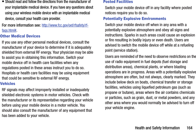 Health and Safety Information       164• Should read and follow the directions from the manufacturer of your implantable medical device. If you have any questions about using your wireless mobile device with an implantable medical device, consult your health care provider.For more information see: http://www.fcc.gov/oet/rfsafety/rf-faqs.html#.Other Medical DevicesIf you use any other personal medical devices, consult the manufacturer of your device to determine if it is adequately shielded from external RF energy. Your physician may be able to assist you in obtaining this information. Switch your mobile device off in health care facilities when any regulations posted in these areas instruct you to do so. Hospitals or health care facilities may be using equipment that could be sensitive to external RF energy.VehiclesRF signals may affect improperly installed or inadequately shielded electronic systems in motor vehicles. Check with the manufacturer or its representative regarding your vehicle before using your mobile device in a motor vehicle. You should also consult the manufacturer of any equipment that has been added to your vehicle.Posted FacilitiesSwitch your mobile device off in any facility where posted notices require you to do so.Potentially Explosive EnvironmentsSwitch your mobile device off when in any area with a potentially explosive atmosphere and obey all signs and instructions. Sparks in such areas could cause an explosion or fire resulting in bodily injury or even death. Users are advised to switch the mobile device off while at a refueling point (service station). Users are reminded of the need to observe restrictions on the use of radio equipment in fuel depots (fuel storage and distribution areas), chemical plants, or where blasting operations are in progress. Areas with a potentially explosive atmosphere are often, but not always, clearly marked. They include below deck on boats, chemical transfer or storage facilities, vehicles using liquefied petroleum gas (such as propane or butane), areas where the air contains chemicals or particles, such as grain, dust, or metal powders, and any other area where you would normally be advised to turn off your vehicle engine.
