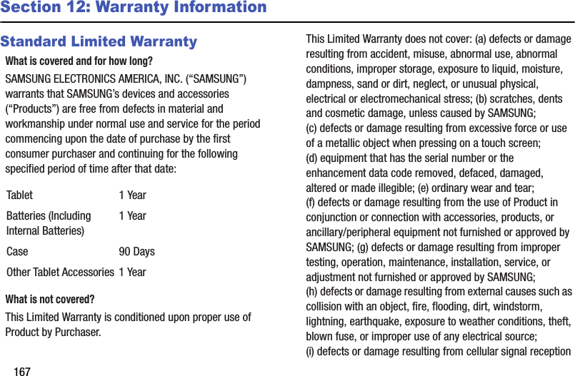 167Section 12: Warranty InformationStandard Limited WarrantyWhat is covered and for how long?SAMSUNG ELECTRONICS AMERICA, INC. (“SAMSUNG”) warrants that SAMSUNG’s devices and accessories (“Products”) are free from defects in material and workmanship under normal use and service for the period commencing upon the date of purchase by the first consumer purchaser and continuing for the following specified period of time after that date:What is not covered?This Limited Warranty is conditioned upon proper use of Product by Purchaser. This Limited Warranty does not cover: (a) defects or damage resulting from accident, misuse, abnormal use, abnormal conditions, improper storage, exposure to liquid, moisture, dampness, sand or dirt, neglect, or unusual physical, electrical or electromechanical stress; (b) scratches, dents and cosmetic damage, unless caused by SAMSUNG; (c) defects or damage resulting from excessive force or use of a metallic object when pressing on a touch screen; (d) equipment that has the serial number or the enhancement data code removed, defaced, damaged, altered or made illegible; (e) ordinary wear and tear; (f) defects or damage resulting from the use of Product in conjunction or connection with accessories, products, or ancillary/peripheral equipment not furnished or approved by SAMSUNG; (g) defects or damage resulting from improper testing, operation, maintenance, installation, service, or adjustment not furnished or approved by SAMSUNG; (h) defects or damage resulting from external causes such as collision with an object, fire, flooding, dirt, windstorm, lightning, earthquake, exposure to weather conditions, theft, blown fuse, or improper use of any electrical source; (i) defects or damage resulting from cellular signal reception Tablet 1 YearBatteries (Including Internal Batteries)1 YearCase 90 DaysOther Tablet Accessories 1 Year