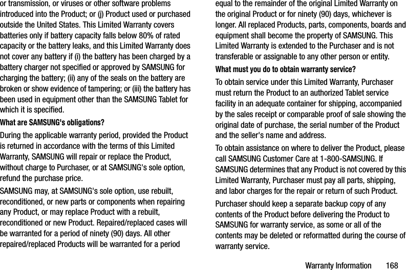 Warranty Information       168or transmission, or viruses or other software problems introduced into the Product; or (j) Product used or purchased outside the United States. This Limited Warranty covers batteries only if battery capacity falls below 80% of rated capacity or the battery leaks, and this Limited Warranty does not cover any battery if (i) the battery has been charged by a battery charger not specified or approved by SAMSUNG for charging the battery; (ii) any of the seals on the battery are broken or show evidence of tampering; or (iii) the battery has been used in equipment other than the SAMSUNG Tablet for which it is specified.What are SAMSUNG&apos;s obligations?During the applicable warranty period, provided the Product is returned in accordance with the terms of this Limited Warranty, SAMSUNG will repair or replace the Product, without charge to Purchaser, or at SAMSUNG&apos;s sole option, refund the purchase price. SAMSUNG may, at SAMSUNG&apos;s sole option, use rebuilt, reconditioned, or new parts or components when repairing any Product, or may replace Product with a rebuilt, reconditioned or new Product. Repaired/replaced cases will be warranted for a period of ninety (90) days. All other repaired/replaced Products will be warranted for a period equal to the remainder of the original Limited Warranty on the original Product or for ninety (90) days, whichever is longer. All replaced Products, parts, components, boards and equipment shall become the property of SAMSUNG. This Limited Warranty is extended to the Purchaser and is not transferable or assignable to any other person or entity.What must you do to obtain warranty service?To obtain service under this Limited Warranty, Purchaser must return the Product to an authorized Tablet service facility in an adequate container for shipping, accompanied by the sales receipt or comparable proof of sale showing the original date of purchase, the serial number of the Product and the seller&apos;s name and address. To obtain assistance on where to deliver the Product, please call SAMSUNG Customer Care at 1-800-SAMSUNG. If SAMSUNG determines that any Product is not covered by this Limited Warranty, Purchaser must pay all parts, shipping, and labor charges for the repair or return of such Product.Purchaser should keep a separate backup copy of any contents of the Product before delivering the Product to SAMSUNG for warranty service, as some or all of the contents may be deleted or reformatted during the course of warranty service.