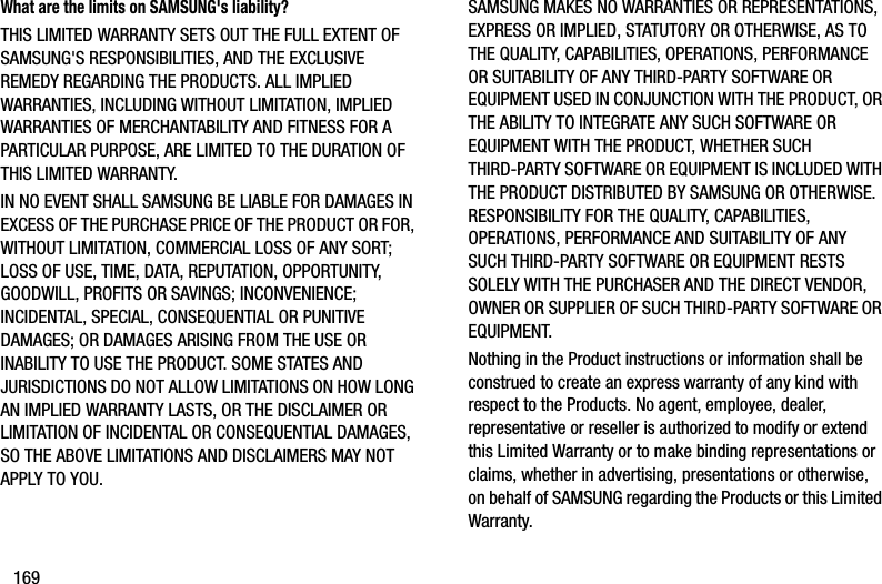 169What are the limits on SAMSUNG&apos;s liability?THIS LIMITED WARRANTY SETS OUT THE FULL EXTENT OF SAMSUNG&apos;S RESPONSIBILITIES, AND THE EXCLUSIVE REMEDY REGARDING THE PRODUCTS. ALL IMPLIED WARRANTIES, INCLUDING WITHOUT LIMITATION, IMPLIED WARRANTIES OF MERCHANTABILITY AND FITNESS FOR A PARTICULAR PURPOSE, ARE LIMITED TO THE DURATION OF THIS LIMITED WARRANTY. IN NO EVENT SHALL SAMSUNG BE LIABLE FOR DAMAGES IN EXCESS OF THE PURCHASE PRICE OF THE PRODUCT OR FOR, WITHOUT LIMITATION, COMMERCIAL LOSS OF ANY SORT; LOSS OF USE, TIME, DATA, REPUTATION, OPPORTUNITY, GOODWILL, PROFITS OR SAVINGS; INCONVENIENCE; INCIDENTAL, SPECIAL, CONSEQUENTIAL OR PUNITIVE DAMAGES; OR DAMAGES ARISING FROM THE USE OR INABILITY TO USE THE PRODUCT. SOME STATES AND JURISDICTIONS DO NOT ALLOW LIMITATIONS ON HOW LONG AN IMPLIED WARRANTY LASTS, OR THE DISCLAIMER OR LIMITATION OF INCIDENTAL OR CONSEQUENTIAL DAMAGES, SO THE ABOVE LIMITATIONS AND DISCLAIMERS MAY NOT APPLY TO YOU.SAMSUNG MAKES NO WARRANTIES OR REPRESENTATIONS, EXPRESS OR IMPLIED, STATUTORY OR OTHERWISE, AS TO THE QUALITY, CAPABILITIES, OPERATIONS, PERFORMANCE OR SUITABILITY OF ANY THIRD-PARTY SOFTWARE OR EQUIPMENT USED IN CONJUNCTION WITH THE PRODUCT, OR THE ABILITY TO INTEGRATE ANY SUCH SOFTWARE OR EQUIPMENT WITH THE PRODUCT, WHETHER SUCH THIRD-PARTY SOFTWARE OR EQUIPMENT IS INCLUDED WITH THE PRODUCT DISTRIBUTED BY SAMSUNG OR OTHERWISE. RESPONSIBILITY FOR THE QUALITY, CAPABILITIES, OPERATIONS, PERFORMANCE AND SUITABILITY OF ANY SUCH THIRD-PARTY SOFTWARE OR EQUIPMENT RESTS SOLELY WITH THE PURCHASER AND THE DIRECT VENDOR, OWNER OR SUPPLIER OF SUCH THIRD-PARTY SOFTWARE OR EQUIPMENT.Nothing in the Product instructions or information shall be construed to create an express warranty of any kind with respect to the Products. No agent, employee, dealer, representative or reseller is authorized to modify or extend this Limited Warranty or to make binding representations or claims, whether in advertising, presentations or otherwise, on behalf of SAMSUNG regarding the Products or this Limited Warranty.