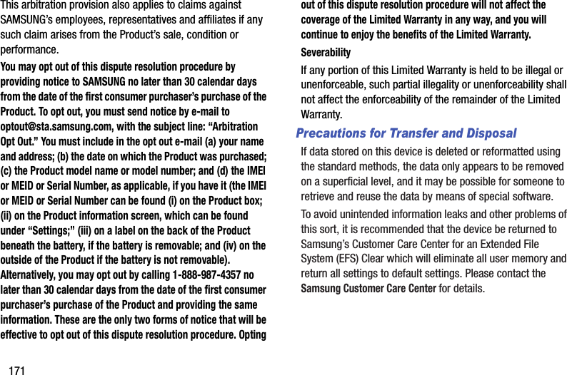 171This arbitration provision also applies to claims against SAMSUNG’s employees, representatives and affiliates if any such claim arises from the Product’s sale, condition or performance.You may opt out of this dispute resolution procedure by providing notice to SAMSUNG no later than 30 calendar days from the date of the first consumer purchaser’s purchase of the Product. To opt out, you must send notice by e-mail to optout@sta.samsung.com, with the subject line: “Arbitration Opt Out.” You must include in the opt out e-mail (a) your name and address; (b) the date on which the Product was purchased; (c) the Product model name or model number; and (d) the IMEI or MEID or Serial Number, as applicable, if you have it (the IMEI or MEID or Serial Number can be found (i) on the Product box; (ii) on the Product information screen, which can be found under “Settings;” (iii) on a label on the back of the Product beneath the battery, if the battery is removable; and (iv) on the outside of the Product if the battery is not removable). Alternatively, you may opt out by calling 1-888-987-4357 no later than 30 calendar days from the date of the first consumer purchaser’s purchase of the Product and providing the same information. These are the only two forms of notice that will be effective to opt out of this dispute resolution procedure. Opting out of this dispute resolution procedure will not affect the coverage of the Limited Warranty in any way, and you will continue to enjoy the benefits of the Limited Warranty.SeverabilityIf any portion of this Limited Warranty is held to be illegal or unenforceable, such partial illegality or unenforceability shall not affect the enforceability of the remainder of the Limited Warranty.Precautions for Transfer and DisposalIf data stored on this device is deleted or reformatted using the standard methods, the data only appears to be removed on a superficial level, and it may be possible for someone to retrieve and reuse the data by means of special software.To avoid unintended information leaks and other problems of this sort, it is recommended that the device be returned to Samsung’s Customer Care Center for an Extended File System (EFS) Clear which will eliminate all user memory and return all settings to default settings. Please contact the Samsung Customer Care Center for details.