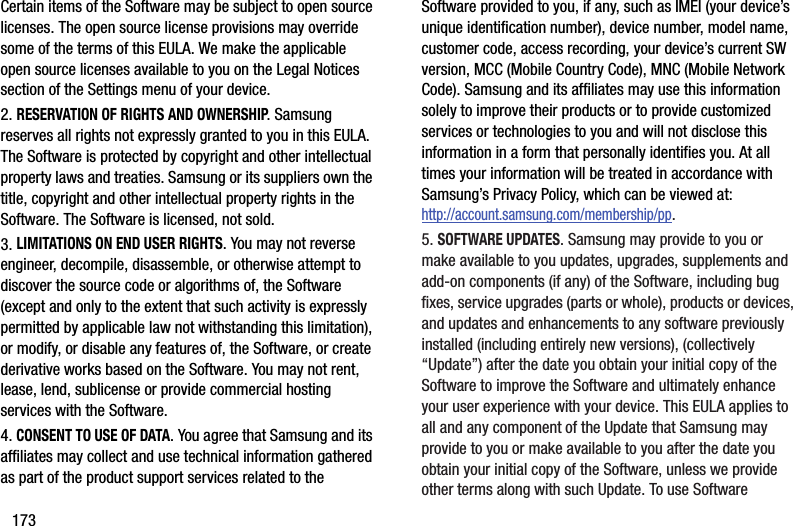 173Certain items of the Software may be subject to open source licenses. The open source license provisions may override some of the terms of this EULA. We make the applicable open source licenses available to you on the Legal Notices section of the Settings menu of your device.2. RESERVATION OF RIGHTS AND OWNERSHIP. Samsung reserves all rights not expressly granted to you in this EULA. The Software is protected by copyright and other intellectual property laws and treaties. Samsung or its suppliers own the title, copyright and other intellectual property rights in the Software. The Software is licensed, not sold.3. LIMITATIONS ON END USER RIGHTS. You may not reverse engineer, decompile, disassemble, or otherwise attempt to discover the source code or algorithms of, the Software (except and only to the extent that such activity is expressly permitted by applicable law not withstanding this limitation), or modify, or disable any features of, the Software, or create derivative works based on the Software. You may not rent, lease, lend, sublicense or provide commercial hosting services with the Software.4. CONSENT TO USE OF DATA. You agree that Samsung and its affiliates may collect and use technical information gathered as part of the product support services related to the Software provided to you, if any, such as IMEI (your device’s unique identification number), device number, model name, customer code, access recording, your device’s current SW version, MCC (Mobile Country Code), MNC (Mobile Network Code). Samsung and its affiliates may use this information solely to improve their products or to provide customized services or technologies to you and will not disclose this information in a form that personally identifies you. At all times your information will be treated in accordance with Samsung’s Privacy Policy, which can be viewed at: http://account.samsung.com/membership/pp.5. SOFTWARE UPDATES. Samsung may provide to you or make available to you updates, upgrades, supplements and add-on components (if any) of the Software, including bug fixes, service upgrades (parts or whole), products or devices, and updates and enhancements to any software previously installed (including entirely new versions), (collectively “Update”) after the date you obtain your initial copy of the Software to improve the Software and ultimately enhance your user experience with your device. This EULA applies to all and any component of the Update that Samsung may provide to you or make available to you after the date you obtain your initial copy of the Software, unless we provide other terms along with such Update. To use Software 
