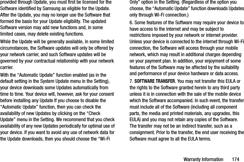 Warranty Information       174provided through Update, you must first be licensed for the Software identified by Samsung as eligible for the Update. After the Update, you may no longer use the Software that formed the basis for your Update eligibility. The updated Software version may add new functions and, in some limited cases, may delete existing functions.While the Update will be generally available, in some limited circumstances, the Software updates will only be offered by your network carrier, and such Software updates will be governed by your contractual relationship with your network carrier.With the “Automatic Update” function enabled (as in the default setting in the System Update menu in the Setting), your device downloads some Updates automatically from time to time. Your device will, however, ask for your consent before installing any Update If you choose to disable the “Automatic Update” function, then you can check the availability of new Updates by clicking on the “Check Update” menu in the Setting. We recommend that you check availability of any new Updates periodically for optimal use of your device. If you want to avoid any use of network data for the Update downloads, then you should choose the “Wi-Fi Only” option in the Setting. (Regardless of the option you choose, the “Automatic Update” function downloads Updates only through Wi-Fi connection.)6. Some features of the Software may require your device to have access to the internet and may be subject to restrictions imposed by your network or internet provider. Unless your device is connected to the internet through Wi-Fi connection, the Software will access through your mobile network, which may result in additional charges depending on your payment plan. In addition, your enjoyment of some features of the Software may be affected by the suitability and performance of your device hardware or data access.7. SOFTWARE TRANSFER. You may not transfer this EULA or the rights to the Software granted herein to any third party unless it is in connection with the sale of the mobile device which the Software accompanied. In such event, the transfer must include all of the Software (including all component parts, the media and printed materials, any upgrades, this EULA) and you may not retain any copies of the Software. The transfer may not be an indirect transfer, such as a consignment. Prior to the transfer, the end user receiving the Software must agree to all the EULA terms.