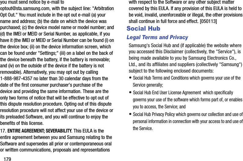 179you must send notice by e-mail to optout@sta.samsung.com, with the subject line: &quot;Arbitration Opt Out.&quot; You must include in the opt out e-mail (a) your name and address; (b) the date on which the device was purchased; (c) the device model name or model number; and (d) the IMEI or MEID or Serial Number, as applicable, if you have it (the IMEI or MEID or Serial Number can be found (i) on the device box; (ii) on the device information screen, which can be found under &quot;Settings;&quot; (iii) on a label on the back of the device beneath the battery, if the battery is removable; and (iv) on the outside of the device if the battery is not removable). Alternatively, you may opt out by calling 1-888-987-4357 no later than 30 calendar days from the date of the first consumer purchaser&apos;s purchase of the device and providing the same information. These are the only two forms of notice that will be effective to opt out of this dispute resolution procedure. Opting out of this dispute resolution procedure will not affect your use of the device or its preloaded Software, and you will continue to enjoy the benefits of this license.17. ENTIRE AGREEMENT; SEVERABILITY. This EULA is the entire agreement between you and Samsung relating to the Software and supersedes all prior or contemporaneous oral or written communications, proposals and representations with respect to the Software or any other subject matter covered by this EULA. If any provision of this EULA is held to be void, invalid, unenforceable or illegal, the other provisions shall continue in full force and effect. [050113]Social HubLegal Terms and PrivacySamsung&apos;s Social Hub and (if applicable) the website where you accessed this Disclaimer (collectively, the &quot;Service&quot;), is being made available to you by Samsung Electronics Co., Ltd., and its affiliates and suppliers (collectively &quot;Samsung&quot;) subject to the following enclosed documents:• Social Hub Terms and Conditions which governs your use of the Service generally;• Social Hub End User License Agreement  which specifically governs your use of the software which forms part of, or enables you to access, the Service; and• Social Hub Privacy Policy which governs our collection and use of personal information in connection with your access to and use of the Service.