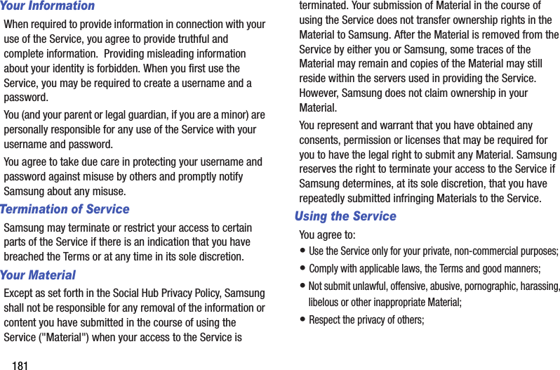 181Your InformationWhen required to provide information in connection with your use of the Service, you agree to provide truthful and complete information.  Providing misleading information about your identity is forbidden. When you first use the Service, you may be required to create a username and a password.  You (and your parent or legal guardian, if you are a minor) are personally responsible for any use of the Service with your username and password.  You agree to take due care in protecting your username and password against misuse by others and promptly notify Samsung about any misuse.Termination of ServiceSamsung may terminate or restrict your access to certain parts of the Service if there is an indication that you have breached the Terms or at any time in its sole discretion.  Your MaterialExcept as set forth in the Social Hub Privacy Policy, Samsung shall not be responsible for any removal of the information or content you have submitted in the course of using the Service (&quot;Material&quot;) when your access to the Service is terminated. Your submission of Material in the course of using the Service does not transfer ownership rights in the Material to Samsung. After the Material is removed from the Service by either you or Samsung, some traces of the Material may remain and copies of the Material may still reside within the servers used in providing the Service. However, Samsung does not claim ownership in your Material. You represent and warrant that you have obtained any consents, permission or licenses that may be required for you to have the legal right to submit any Material. Samsung reserves the right to terminate your access to the Service if Samsung determines, at its sole discretion, that you have repeatedly submitted infringing Materials to the Service.Using the ServiceYou agree to:• Use the Service only for your private, non-commercial purposes;• Comply with applicable laws, the Terms and good manners; • Not submit unlawful, offensive, abusive, pornographic, harassing, libelous or other inappropriate Material;• Respect the privacy of others;