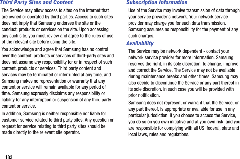 183Third Party Sites and ContentThe Service may allow access to sites on the Internet that are owned or operated by third parties. Access to such sites does not imply that Samsung endorses the site or the conduct, products or services on the site. Upon accessing any such site, you must review and agree to the rules of use of the relevant site before using the site.You acknowledge and agree that Samsung has no control over the content, products or services of third-party sites and does not assume any responsibility for or in respect of such content, products or services. Third party content and services may be terminated or interrupted at any time, and Samsung makes no representation or warranty that any content or service will remain available for any period of time. Samsung expressly disclaims any responsibility or liability for any interruption or suspension of any third party content or service.In addition, Samsung is neither responsible nor liable for customer service related to third party sites. Any question or request for service relating to third party sites should be made directly to the relevant site operator.Subscription InformationUse of the Service may involve transmission of data through your service provider&apos;s network. Your network service provider may charge you for such data transmission. Samsung assumes no responsibility for the payment of any such charges.    AvailabilityThe Service may be network dependent - contact your network service provider for more information. Samsung reserves the right, in its sole discretion, to change, improve and correct the Service. The Service may not be available during maintenance breaks and other times. Samsung may also decide to discontinue the Service or any part thereof in its sole discretion. In such case you will be provided with prior notification.Samsung does not represent or warrant that the Service, or any part thereof, is appropriate or available for use in any particular jurisdiction. If you choose to access the Service, you do so on you own initiative and at you own risk, and you are responsible for complying with all US  federal, state and local laws, rules and regulations.