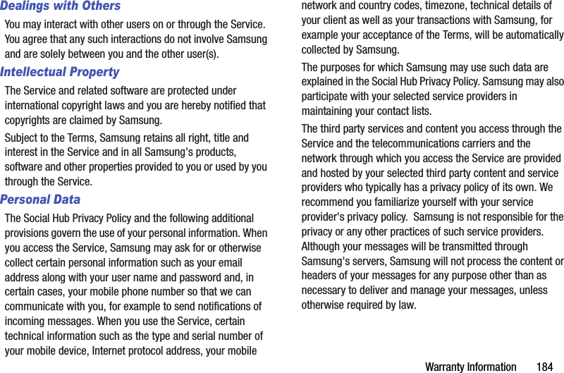 Warranty Information       184Dealings with OthersYou may interact with other users on or through the Service. You agree that any such interactions do not involve Samsung and are solely between you and the other user(s).Intellectual PropertyThe Service and related software are protected under international copyright laws and you are hereby notified that copyrights are claimed by Samsung. Subject to the Terms, Samsung retains all right, title and interest in the Service and in all Samsung&apos;s products, software and other properties provided to you or used by you through the Service.Personal DataThe Social Hub Privacy Policy and the following additional provisions govern the use of your personal information. When you access the Service, Samsung may ask for or otherwise collect certain personal information such as your email address along with your user name and password and, in certain cases, your mobile phone number so that we can communicate with you, for example to send notifications of incoming messages. When you use the Service, certain technical information such as the type and serial number of your mobile device, Internet protocol address, your mobile network and country codes, timezone, technical details of your client as well as your transactions with Samsung, for example your acceptance of the Terms, will be automatically collected by Samsung.  The purposes for which Samsung may use such data are explained in the Social Hub Privacy Policy. Samsung may also participate with your selected service providers in maintaining your contact lists.The third party services and content you access through the Service and the telecommunications carriers and the network through which you access the Service are provided and hosted by your selected third party content and service providers who typically has a privacy policy of its own. We recommend you familiarize yourself with your service provider&apos;s privacy policy.  Samsung is not responsible for the privacy or any other practices of such service providers. Although your messages will be transmitted through Samsung&apos;s servers, Samsung will not process the content or headers of your messages for any purpose other than as  necessary to deliver and manage your messages, unless otherwise required by law.