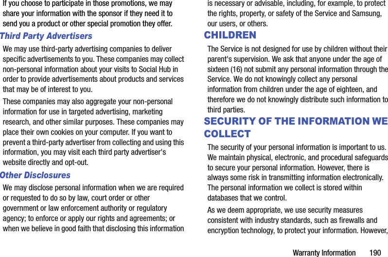 Warranty Information       190If you choose to participate in those promotions, we may share your information with the sponsor if they need it to send you a product or other special promotion they offer.Third Party AdvertisersWe may use third-party advertising companies to deliver specific advertisements to you. These companies may collect non-personal information about your visits to Social Hub in order to provide advertisements about products and services that may be of interest to you. These companies may also aggregate your non-personal information for use in targeted advertising, marketing research, and other similar purposes. These companies may place their own cookies on your computer. If you want to prevent a third-party advertiser from collecting and using this information, you may visit each third party advertiser&apos;s website directly and opt-out.Other DisclosuresWe may disclose personal information when we are required or requested to do so by law, court order or other government or law enforcement authority or regulatory agency; to enforce or apply our rights and agreements; or when we believe in good faith that disclosing this information is necessary or advisable, including, for example, to protect the rights, property, or safety of the Service and Samsung, our users, or others.CHILDRENThe Service is not designed for use by children without their parent&apos;s supervision. We ask that anyone under the age of sixteen (16) not submit any personal information through the Service. We do not knowingly collect any personal information from children under the age of eighteen, and therefore we do not knowingly distribute such information to third parties.SECURITY OF THE INFORMATION WE COLLECTThe security of your personal information is important to us. We maintain physical, electronic, and procedural safeguards to secure your personal information. However, there is always some risk in transmitting information electronically. The personal information we collect is stored within databases that we control. As we deem appropriate, we use security measures consistent with industry standards, such as firewalls and encryption technology, to protect your information. However, 
