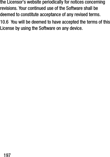 197the Licensor&apos;s website periodically for notices concerning revisions. Your continued use of the Software shall be deemed to constitute acceptance of any revised terms.10.6  You will be deemed to have accepted the terms of this License by using the Software on any device.