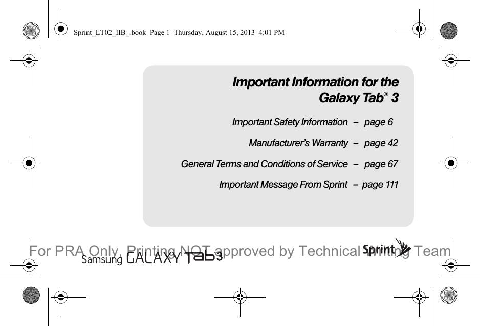 Important Information for theGalaxy Tab® 3Important Safety Information – page 6Manufacturer’s Warranty – page 42General Terms and Conditions of Service – page 67                              Important Message From Sprint   –  page 111Sprint_LT02_IIB_.book  Page 1  Thursday, August 15, 2013  4:01 PMFor PRA Only, Printing NOT approved by Technical Writing Team