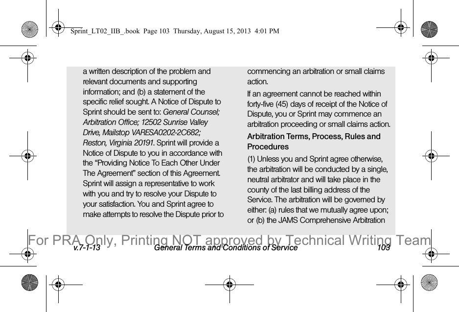 v.7-1-13 General Terms and Conditions of Service 103a written description of the problem and relevant documents and supporting information; and (b) a statement of the specific relief sought. A Notice of Dispute to Sprint should be sent to: General Counsel; Arbitration Office; 12502 Sunrise Valley Drive, Mailstop VARESA0202-2C682; Reston, Virginia 20191. Sprint will provide a Notice of Dispute to you in accordance with the “Providing Notice To Each Other Under The Agreement” section of this Agreement. Sprint will assign a representative to work with you and try to resolve your Dispute to your satisfaction. You and Sprint agree to make attempts to resolve the Dispute prior to commencing an arbitration or small claims action.If an agreement cannot be reached within forty-five (45) days of receipt of the Notice of Dispute, you or Sprint may commence an arbitration proceeding or small claims action.Arbitration Terms, Process, Rules and Procedures(1) Unless you and Sprint agree otherwise, the arbitration will be conducted by a single, neutral arbitrator and will take place in the county of the last billing address of the Service. The arbitration will be governed by either: (a) rules that we mutually agree upon; or (b) the JAMS Comprehensive Arbitration Sprint_LT02_IIB_.book Page 103 Thursday, August 15, 2013 4:01 PMFor PRA Only, Printing NOT approved by Technical Writing Team